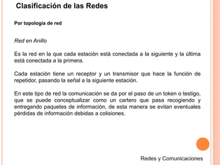 Clasificación de las RedesPor topología de redRed en AnilloEs la red en la que cada estación está conectada a la siguiente y la última está conectada a la primera. Cada estación tiene un receptor y un transmisor que hace la función de repetidor, pasando la señal a la siguiente estación.En este tipo de red la comunicación se da por el paso de un token o testigo, que se puede conceptualizar como un cartero que pasa recogiendo y entregando paquetes de información, de esta manera se evitan eventuales pérdidas de información debidas a colisiones.Redes y Comunicaciones