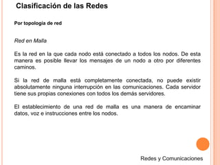 Clasificación de las RedesPor topología de redRed en MallaEs la red en la que cada nodo está conectado a todos los nodos. De esta manera es posible llevar los mensajes de un nodo a otro por diferentes caminos. Si la red de malla está completamente conectada, no puede existir absolutamente ninguna interrupción en las comunicaciones. Cada servidor tiene sus propias conexiones con todos los demás servidores.El establecimiento de una red de malla es una manera de encaminar datos, voz e instrucciones entre los nodos.Redes y Comunicaciones