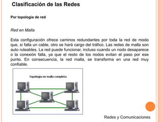 Clasificación de las RedesPor topología de redRed en MallaEsta configuración ofrece caminos redundantes por toda la red de modo que, si falla un cable, otro se hará cargo del tráfico. Las redes de malla son auto ruteables. La red puede funcionar, incluso cuando un nodo desaparece o la conexión falla, ya que el resto de los nodos evitan el paso por ese punto. En consecuencia, la red malla, se transforma en una red muy confiable.Redes y Comunicaciones