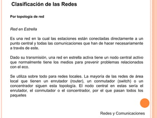 Clasificación de las RedesPor topología de redRed en EstrellaEs una red en la cual las estaciones están conectadas directamente a un punto central y todas las comunicaciones que han de hacer necesariamente a través de este. Dado su transmisión, una red en estrella activa tiene un nodo central activo que normalmente tiene los medios para prevenir problemas relacionados con el eco.Se utiliza sobre todo para redes locales. La mayoría de las redes de área local que tienen un enrutador (router), un conmutador (switch) o un concentrador siguen esta topología. El nodo central en estas sería el enrutador, el conmutador o el concentrador, por el que pasan todos los paquetesRedes y Comunicaciones