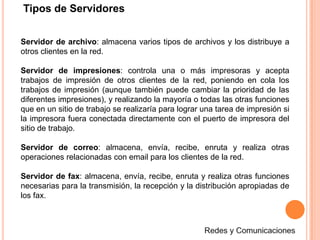 Clasificación de las RedesPor topología de redRed en ÁrbolEs la red en la que los nodos están colocados en forma de árbol. Desde una visión topológica, la conexión en árbol es parecida a una serie de redes en estrella interconectadas salvo en que no tiene un nodo central. En cambio, tiene un nodo de enlace troncal, generalmente ocupado por un switch, desde el que se ramifican los demás nodos. Es una variación de la red en bus, la falla de un nodo no implica interrupción en las comunicaciones. Se comparte el mismo canal de comunicaciones.Redes y Comunicaciones
