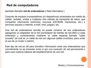 Red de computadoras(también llamada red de ordenadores o Red informática ) Conjunto de equipos (computadoras y/o dispositivos) conectados por medio de cables, señales, ondas o cualquier otro método de transporte de datos, que comparten información (archivos), recursos (CD-ROM, impresoras, etc.) y servicios (acceso a internet, e-mail, chat, juegos), etc.Una red de ordenadores sencillo se puede construir de dos ordenadores agregando un adaptador de la red (controlador de interfaz de red (NIC) a cada ordenador y conectándolos mediante un cable especial llamado "cable cruzado" (el cual es un cable de red con algunos cables invertidos, para evitar el uso de un router o switch). Este tipo de red es útil para transferir información entre dos ordenadores que normalmente no se conectan entre sí por una conexión de red permanente o para usos caseros básicos del establecimiento de una red.Redes y Comunicaciones
