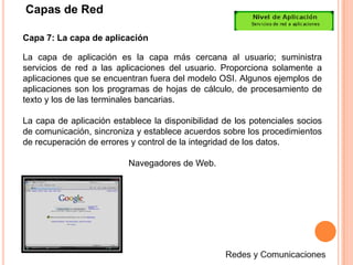 Capas de RedCapa 4: La capa de transporteLa capa de transporte segmenta los datos originados en el host emisor y los reensambla en una corriente de datos dentro del sistema del host receptor. El límite entre la capa de transporte y la capa de sesión puede imaginarse como el límite entre los protocolos de aplicación y los protocolos de flujo de datos. Mientras que las capas de aplicación, presentación y sesión están relacionadas con asuntos de aplicaciones, las cuatro capas inferiores se encargan del transporte de datos.Redes y Comunicaciones