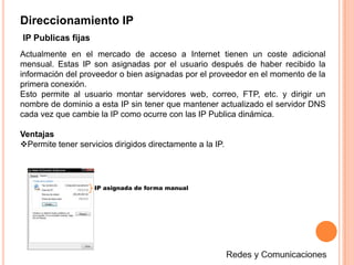 Direccionamiento IP(IPv4)Es la versión 4 del Protocolo IP (Internet Protocol). Esta fue la primera versión del protocolo que se implementó extensamente, y forma la base de Internet.IPv4 usa direcciones de 32 bits, limitándola a 232 = 4.294.967.296 direcciones únicas, muchas de las cuales están dedicadas a redes locales (LANs). Por el crecimiento enorme que ha tenido del Internet (mucho más de lo que esperaba, cuando se diseñó IPv4), combinado con el hecho de que hay desperdicio de direcciones en muchos casos, ya hace varios años se vio que escaseaban las direcciones IPv4.En la expresión de direcciones IPv4 en decimal se separa cada octeto por un carácter ".". Cada uno de estos octetos puede estar comprendido entre 0 y 255, salvo algunas excepciones. Los ceros iniciales, si los hubiera, se pueden obviar.192.168.0.1Redes y Comunicaciones