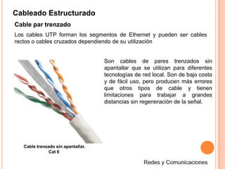 Cableado EstructuradoCable coaxialEs un cable utilizado para transportar señales eléctricas de alta frecuencia que posee dos conductores concéntricos, uno central, llamado positivo o vivo, encargado de llevar la información, y uno exterior, de aspecto tubular, llamado malla o blindaje, que sirve como referencia de tierra y retorno de las corrientes. Entre ambos se encuentra una capa aislante llamada dieléctrico, de cuyas características dependerá principalmente la calidad del cable. Todo el conjunto suele estar protegido por una cubierta aislante.Redes y Comunicaciones