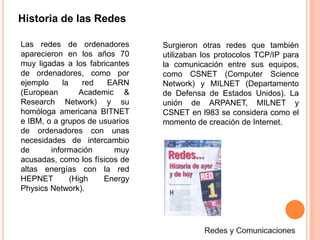 Historia de las RedesLas redes de ordenadores aparecieron en los años 70 muy ligadas a los fabricantes de ordenadores, como por ejemplo la red EARN (European  Academic & Research Network) y su homóloga americana BITNET e IBM, o a grupos de usuarios de ordenadores con unas necesidades de intercambio de información muy acusadas, como los físicos de altas energías con la red HEPNET (HighEnergyPhysics Network). Surgieron otras redes que también utilizaban los protocolos TCP/IP para la comunicación entre sus equipos, como CSNET (ComputerScience Network) y MILNET (Departamento de Defensa de Estados Unidos). La unión de ARPANET, MILNET y CSNET en l983 se considera como el momento de creación de Internet.Redes y Comunicaciones