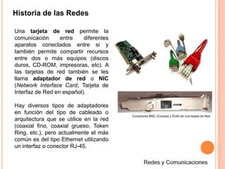 Historia de las RedesUna tarjeta de red permite la comunicación entre diferentes aparatos conectados entre si y también permite compartir recursos entre dos o más equipos (discos duros, CD-ROM, impresoras, etc). A las tarjetas de red también se les llama adaptador de red o NIC (Network Interface Card, Tarjeta de Interfaz de Red en español). Hay diversos tipos de adaptadores en función del tipo de cableado o arquitectura que se utilice en la red (coaxial fino, coaxial grueso, Token Ring, etc.), pero actualmente el más común es del tipo Ethernet utilizando un interfaz o conector RJ-45.Conectores BNC (Coaxial) y RJ45 de una tarjeta de RedRedes y Comunicaciones