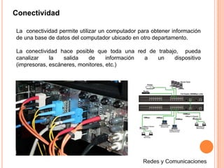 ConectividadLa  conectividad permite utilizar un computador para obtener información de una base de datos del computador ubicado en otro departamento.La conectividad hace posible que toda una red de trabajo,  pueda canalizar la salida de información a un dispositivo (impresoras, escáneres, monitores, etc.)Redes y Comunicaciones