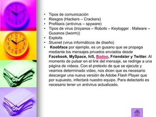 • Tipos de comunicación
• Riesgos (Hackers – Crackers)
• Profilaxis (antivirus – spyware)
• Tipos de virus (troyanos – Robots – Keylogger . Malware –
  Gusanos (Iworm))
• Exploits
• Stuxnet (virus informáticos de diseño)
• Koobface por ejemplo, es un gusano que se propaga
  mediante los mensajes privados enviados desde
  Facebook, MySpace, hi5, Badoo, Friendster y Twitter. Al
  momento de pulsar en el link del mensaje, se redirige a una
  página de videos. Con el pretexto de que se ejecute y
  veamos determinado video, nos dicen que es necesario
  descargar una nueva versión de Adobe Flash Player que
  por supuesto, infectará nuestro equipo. Para detectarlo es
  necesario tener un antivirus actualizado.
 