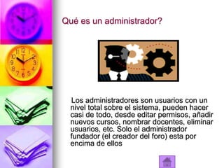 Qué es un administrador?




  Los administradores son usuarios con un
  nivel total sobre el sistema, pueden hacer
  casi de todo, desde editar permisos, añadir
  nuevos cursos, nombrar docentes, eliminar
  usuarios, etc. Solo el administrador
  fundador (el creador del foro) esta por
  encima de ellos
 