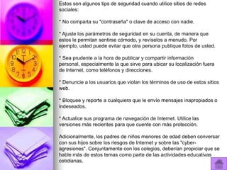 Estos son algunos tips de seguridad cuando utilice sitios de redes
sociales:

* No comparta su "contraseña" o clave de acceso con nadie.

* Ajuste los parámetros de seguridad en su cuenta, de manera que
estos le permitan sentirse cómodo, y revíselos a menudo. Por
ejemplo, usted puede evitar que otra persona publique fotos de usted.

* Sea prudente a la hora de publicar y compartir información
personal, especialmente la que sirve para ubicar su localización fuera
de Internet, como teléfonos y direcciones.

* Denuncie a los usuarios que violan los términos de uso de estos sitios
web.

* Bloquee y reporte a cualquiera que le envíe mensajes inapropiados o
indeseados.

* Actualice sus programa de navegación de Internet. Utilice las
versiones más recientes para que cuente con más protección.

Adicionalmente, los padres de niños menores de edad deben conversar
con sus hijos sobre los riesgos de Internet y sobre las "cyber-
agresiones". Conjuntamente con los colegios, deberían propiciar que se
hable más de estos temas como parte de las actividades educativas
cotidianas.
 