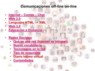 Comunicaciones off-line on-line

•   Internet – Correo – Chat
•   Web 2.0
•   Lenguajes HTML –> XML
•   Web 3.0
•   Educación a Distancia

• Redes Sociales
   • Qué es una red (Internet vs intranet)
   • Nuevo vocabulario
   • Tecnologías en la red
   • Tips de seguridad
   • Diario Intimo virtual
   • Curiosidades
 