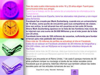 Tres de cada cuatro internautas de entre 16 y 25 años eligen Tuenti para
comunicarse entre sus amigos.
Tuenti fue el trabajo de fin de carrera de un estudiante de informática de la
Complutense.
Tuenti, que domina en España, tiene los abonados más jóvenes y con mayor
peso femenino.
Facebook fue creada por Mark Zuckerberg, cuando era un universitario
de 19 años, como punto de encuentro para sus compañeros de clases.
Una vez online, la red alcanzó los mil usuarios en tan solo 24 horas.
Ahora Mark Zuckerberg aparece en la lista de los hombres más ricos de
la internet con una suma de $4.000 Millones y es el más joven de la lista
con 25 años.
Facebook tiene más de 350 millones de usuarios, suficiente para fundar
el tercer país más poblado del mundo.
Poco más de 18 millones de perfiles se actualizan al día en Facebook.
Cada día se colocan en Facebook alrededor de 28 millones de fotografías y
234.000 vídeos, aún así MySpace es la segunda videoteca después de
YouTube.
Facebook tiene más de 95 idiomas, dato que toma mucha más envergadura
teniendo en cuenta que Myspace apenas tiene alrededor de 15 versiones
lingüisticas.
Según una encuesta en el Reino Unido, 1 de cada 5 parejas menores de 30
años prefieren romper su noviazgo a través de las redes sociales como
Facebook que en persona. Además informan que también utilizan las redes
sociales para ver los actuales romances de sus ‘ex’.
Grupo Nro 5- Lalvay - Marchetti - Martinengo
 