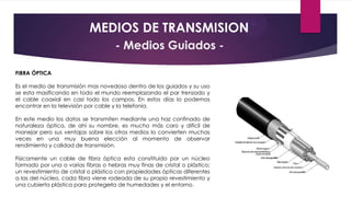 MEDIOS DE TRANSMISION
- Medios Guiados FIBRA ÓPTICA
Es el medio de transmisión mas novedoso dentro de los guiados y su uso
se esta masificando en todo el mundo reemplazando el par trenzado y
el cable coaxial en casi todo los campos. En estos días lo podemos
encontrar en la televisión por cable y la telefonía.
En este medio los datos se transmiten mediante una haz confinado de
naturaleza óptica, de ahí su nombre, es mucho más caro y difícil de
manejar pero sus ventajas sobre los otros medios lo convierten muchas
veces en una muy buena elección al momento de observar
rendimiento y calidad de transmisión.
Físicamente un cable de fibra óptica esta constituido por un núcleo
formado por una o varias fibras o hebras muy finas de cristal o plástico;
un revestimiento de cristal o plástico con propiedades ópticas diferentes
a las del núcleo, cada fibra viene rodeada de su propio revestimiento y
una cubierta plástica para protegerla de humedades y el entorno.

 