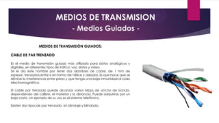 MEDIOS DE TRANSMISION
- Medios Guiados MEDIOS DE TRANSMISIÓN GUIADOS:
CABLE DE PAR TRENZADO
Es el medio de transmisión guiado más utilizado para datos analógicos y
digitales, en diferentes tipos de tráfico: voz, datos y video.
Se le dio este nombre por tener dos alambres de cobre, de 1 mm de
espesor, trenzados entre si en forma de hélice y aislados, lo que hace que se
elimine la interferencia entre pares y que tenga una baja inmunidad al ruido
electromagnético.
El cable par trenzado puede alcanzar varios Mbps de ancho de banda,
dependiendo del calibre, el material y la distancia. Puede adquirirse por un
bajo costo. Un ejemplo de su uso es el sistema telefónico.
Existen dos tipos de par trenzado: sin blindaje y blindado.

 