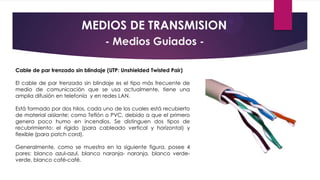 MEDIOS DE TRANSMISION
- Medios Guiados Cable de par trenzado sin blindaje (UTP: Unshielded Twisted Pair)
El cable de par trenzado sin blindaje es el tipo más frecuente de
medio de comunicación que se usa actualmente, tiene una
amplia difusión en telefonía y en redes LAN.
Está formado por dos hilos, cada uno de los cuales está recubierto
de material aislante; como Teflón o PVC, debido a que el primero
genera poco humo en incendios. Se distinguen dos tipos de
recubrimiento: el rígido (para cableado vertical y horizontal) y
flexible (para patch cord).
Generalmente, como se muestra en la siguiente figura, posee 4
pares: blanco azul-azul, blanco naranja- naranja, blanco verdeverde, blanco café-café.

 