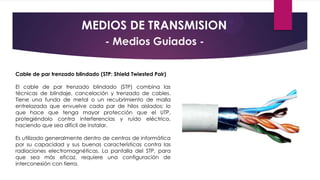 MEDIOS DE TRANSMISION
- Medios Guiados Cable de par trenzado blindado (STP: Shield Twiested Pair)
El cable de par trenzado blindado (STP) combina las
técnicas de blindaje, cancelación y trenzado de cables.
Tiene una funda de metal o un recubrimiento de malla
entrelazada que envuelve cada par de hilos aislados; lo
que hace que tenga mayor protección que el UTP,
protegiéndolo contra interferencias y ruido eléctrico,
haciendo que sea difícil de instalar.
Es utilizado generalmente dentro de centros de informática
por su capacidad y sus buenas características contra las
radiaciones electromagnéticas. La pantalla del STP, para
que sea más eficaz, requiere una configuración de
interconexión con tierra.

 