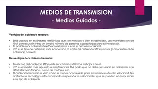 MEDIOS DE TRANSMISION
- Medios Guiados Ventajas del cableado trenzado:
•
•
•

Está basado en estándares telefónicos que son maduros y bien establecidos. Los materiales son de
fácil consecución y hay un amplio número de personas capacitadas para su instalación.
Es posible usar cableado telefónico existente si este es de buena calidad.
UTP es el tipo de cableado más económico. El costo del cableado STP es mayor (comparable al de
cableado coaxial).

Desventajas del cableado trenzado:
•
•
•

En el caso del cableado STP puede ser costoso y difícil de trabajar con el.
UTP es el medio más expuesto a interferencias EMI por lo que no debe ser usado en ambientes con
alta EMI como fábricas, cerca de motores, etc.
El cableado trenzado es visto como el menos aconsejable para transmisiones de alta velocidad. No
obstante la tecnología está avanzando mejorando las velocidades que se pueden alcanzar sobre
este tipo de cableado

 