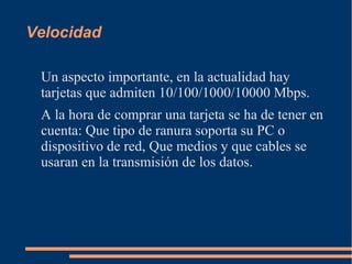 Velocidad 
Un aspecto importante, en la actualidad hay 
tarjetas que admiten 10/100/1000/10000 Mbps. 
A la hora de comprar una tarjeta se ha de tener en 
cuenta: Que tipo de ranura soporta su PC o 
dispositivo de red, Que medios y que cables se 
usaran en la transmisión de los datos. 
 