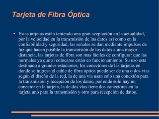 Tarjeta de Fibra Óptica 
● Estas tarjetas están teniendo una gran aceptación en la actualidad, 
por la velocidad en la transmisión de los datos así como en la 
confiabilidad y seguridad, las señales se dan mediante impulsos de 
luz que hacen posible la transmisión de los datos a una mayor 
distancia, las tarjetas de fibra son mas fáciles de configurar que las 
normales ya que al colocarse están en funcionamiento. Su uso esta 
destinado a grandes estaciones, los conectores de las tarjetas en 
donde se ingresa el cable de fibra óptica puede ser de una o dos vías 
según el diseño de la red, la de una vía usan solo una conexión para 
la transmisión y recepción de los datos, por ende solo hay un 
conector en la tarjeta, la de dos vías tiene dos conectores en la 
tarjeta uno para la transmisión y otro para recepción de datos. 
 