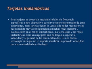 Tarjetas Inalámbricas 
● Estas tarjetas se conectan mediante señales de frecuencia 
especificas a otro dispositivo que sirva como concentrador de estas 
conexiones, estas tarjetas tienen la ventaja de poder reconocer sin 
necesidad de previa configuración a muchas redes siempre y 
cuando estén en el rango especificado,. La tecnología y las redes 
inalámbricas están en auge pero aun no llegan a superar la 
velocidad y seguridad de las redes cableadas. Es una buena 
tecnología si es que no le importa sacrificar un poco de velocidad 
por mas comodidad en el trabajo. 
