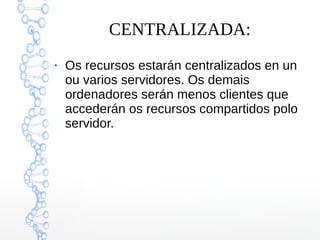 CENTRALIZADA:
●
Os recursos estarán centralizados en un
ou varios servidores. Os demais
ordenadores serán menos clientes que
accederán os recursos compartidos polo
servidor.
 