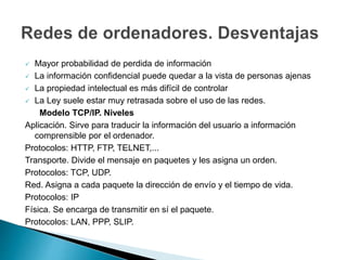  Mayor probabilidad de perdida de información 
 La información confidencial puede quedar a la vista de personas ajenas 
 La propiedad intelectual es más difícil de controlar 
 La Ley suele estar muy retrasada sobre el uso de las redes. 
Modelo TCP/IP. Niveles 
Aplicación. Sirve para traducir la información del usuario a información 
comprensible por el ordenador. 
Protocolos: HTTP, FTP, TELNET,... 
Transporte. Divide el mensaje en paquetes y les asigna un orden. 
Protocolos: TCP, UDP. 
Red. Asigna a cada paquete la dirección de envío y el tiempo de vida. 
Protocolos: IP 
Física. Se encarga de transmitir en sí el paquete. 
Protocolos: LAN, PPP, SLIP. 
 