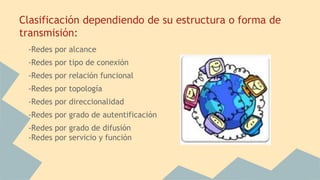 Clasificación dependiendo de su estructura o forma de
transmisión:
-Redes por alcance
-Redes por tipo de conexión
-Redes por relación funcional
-Redes por topología
-Redes por direccionalidad
-Redes por grado de autentificación
-Redes por grado de difusión
-Redes por servicio y función
 