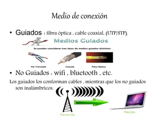 Medio de conexión
• Guiados : fibra óptica , cable coaxial, (UTP/STP).
• No Guiados : wifi , bluetooth , etc.
Los guiados los conforman cables , mientras que los no guiados
son inalámbricos.
 