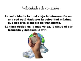 Velocidades de conexión
La velocidad a la cual viaja la información en
una red está dada por la velocidad máxima
que soporta el medio de transporte.
La fibra óptica es la mas veloz, le sigue el par
trenzado y después la wifi.
 