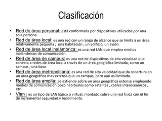 Clasificación
• Red de área personal: está conformada por dispositivos utilizados por una
sola persona.
• Red de área local: es una red con un rango de alcance que se limita a un área
relativamente pequeña ; una habitación , un edificio, un avión.
• Red de área local inalámbrica: es una red LAN que emplea medios
inalámbricos de comunicación.
• Red de área de campus: es una red de dispositivos de alta velocidad que
conecta a redes de área local a través de un área geográfica limitada, como un
campus , una base.
• Red de área metropolitana: es una red de alta velocidad que da cobertura en
un área geográfica mas extensa que un campus, pero aun así limitada.
• Red de área amplia: Se extiende sobre un área geográfica extensa empleando
medios de comunicación poco habituales como satélites , cables interoceánicos ,
etc.
• Vlan : es un tipo de LAN lógico o virtual, montado sobre una red física con el fin
de incrementar seguridad y rendimiento.
 