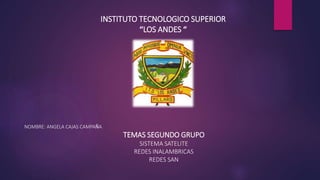 INSTITUTO TECNOLOGICO SUPERIOR
“LOS ANDES “
NOMBRE: ANGELA CAJAS CAMPAÑA
TEMAS SEGUNDO GRUPO
SISTEMA SATELITE
REDES INALAMBRICAS
REDES SAN
 