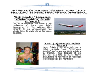Virgin despide a 13 empleados por hablar mal de la compañía en facebook Según la empresa, insultaron a los pasajeros y dijeron que había cucarachas en los aviones. Otro ejemplo de las consecuencias que puede tener la vigilancia de las redes sociales. Pillado y despedido por culpa de Facebook Kevin Colvin le dijo a su jefe que le había surgido una “emergencia familiar” por lo que no podía asistir a su trabajo. Poco después el jefe encontró una foto de Kevin Colvin disfrutando de Halloween en Facebook y fue despedido por mentiroso. UNA PUBLICACIÓN DIVERTIDA O CRÍTICA EN SU MOMENTO PUEDE PERJUDICAROS  EN VUESTRO FUTURO PERSONAL O PROFESIONAL. 