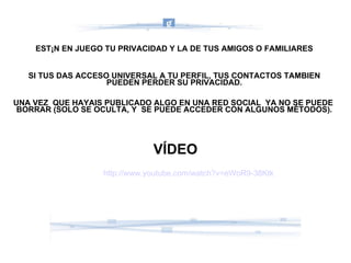 ESTÁN EN JUEGO TU PRIVACIDAD Y LA DE TUS AMIGOS O FAMILIARES SI TUS DAS ACCESO UNIVERSAL A TU PERFIL, TUS CONTACTOS TAMBIEN PUEDEN PERDER SU PRIVACIDAD. UNA VEZ  QUE HAYAIS PUBLICADO ALGO EN UNA RED SOCIAL  YA NO SE PUEDE  BORRAR (SOLO SE OCULTA, Y  SE PUEDE ACCEDER CON ALGUNOS MÉTODOS). http://www.youtube.com/watch?v=eWoR9-38Ktk VÍDEO 