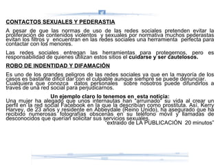 CONTACTOS SEXUALES Y PEDERASTIA A pesar de que las normas de uso de las redes sociales pretenden evitar la proliferación de contenidos violentos  y sexuales por normativa muchos pederastas evitan los filtros y  encuentran en las redes sociales una herramienta  perfecta para contactar con los menores.  Las redes sociales entregan las herramientas para protegernos, pero es responsabilidad de quienes utilizan estos sitios el  cuidarse y ser cautelosos. ROBO DE INDENTIDAD Y DIFAMACIÓN Es uno de los grandes peligros de las redes sociales ya que en la mayoría de los casos es bastante dificil dar con el culpable aunque siempre se puede denunciar. Cualquiera que conozca  datos personales  sobre nosotros puede difundirlos a traves de una red social para perjudicarnos. Un ejemplo claro lo tenemos en  esta noticia: Una mujer ha alegado que unos internautas han "arruinado" su vida al crear un perfil en la red social Facebook en la que la describían como prostituta. Así, Kerry Harvey, de 23 años y residente en Abbeydale (Reino Unido), ha asegurado que ha recibido numerosas fotografías obscenas en su teléfono móvil y llamadas de desconocidos que querían solicitar sus servicios sexuales.  “ extraido de LA PUBLICACIÓN  20 minutos” 