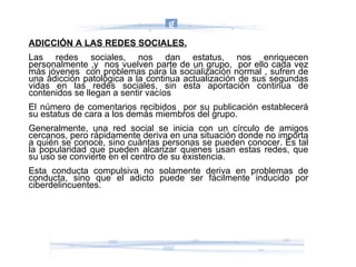 ADICCIÓN A LAS REDES SOCIALES. Las redes sociales, nos dan estatus, nos enriquecen personalmente ,y  nos vuelven parte de un grupo,  por ello cada vez más jóvenes  con problemas para la socialización normal , sufren de una adicción patológica a la continua actualización de sus segundas vidas en las redes sociales, sin esta aportación continua de contenidos se llegan a sentir vacíos  El número de comentarios recibidos  por su publicación establecerá su estatus de cara a los demás miembros del grupo. Generalmente, una red social se inicia con un círculo de amigos cercanos, pero rápidamente deriva en una situación donde no importa a quién se conoce, sino cuántas personas se pueden conocer. Es tal la popularidad que pueden alcanzar quienes usan estas redes, que su uso se convierte en el centro de su existencia. Esta conducta compulsiva no solamente deriva en problemas de conducta, sino que el adicto puede ser fácilmente inducido por ciberdelincuentes. 