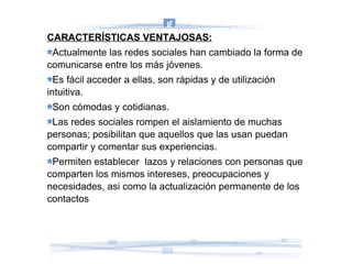 CARACTERÍSTICAS VENTAJOSAS: Actualmente las redes sociales han cambiado la forma de comunicarse entre los más jóvenes. Es fácil acceder a ellas, son rápidas y de utilización intuitiva. Son cómodas y cotidianas. Las redes sociales rompen el aislamiento de muchas personas; posibilitan que aquellos que las usan puedan compartir y comentar sus experiencias. Permiten establecer  lazos y relaciones con personas que comparten los mismos intereses, preocupaciones y necesidades, asi como la actualización permanente de los contactos 
