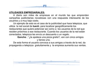 UTILIDADES EMPRESARIALES: A diario son miles de empresas en el mundo las que emprenden campañas publicitarias novedosas con una respuesta interesante de los usuarios y a muy bajo costo. Un ejemplo de esto es el caso de la publicidad que hace telepizza, que utiliza  la red social de  tuent i, para localizar geográficamente los restaurantes que quiere potenciar así como a  los usuarios de la red que residen próximos a ese restaurante. Cuando los usuarios de la red están conectados, telepizza les envía un descuento o un regalo.  Gancho  ; “¿te apetece una pizza gratis?, ven con cinco amigos    y tienes una. De esta forma el usuario convoca a sus amigos a través de la red, da propaganda a telepizza  gratuitamente y  la empresa aumenta sus ventas. 