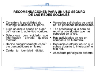 RECOMENDACIONES PARA UN USO SEGURO  DE LAS REDES SOCIALES Considera la posibilidad de restringir el acceso a tu perfil. Elige un nick o apodo en lugar de mostrar tu auténtico nombre. Selecciona   con   cuidado   que información   privada   quieres mostrar. Decide cuidadosamente cada foto que publiques en la red. Cuida   tu   identidad   digital. Valora las solicitudes de amistad  de personas desconocidas. Ten precaución a la hora de reunirte con alguien que has  conocido en la red. Haz actividades en red en  compañía de tu familia.  Denuncia cualquier abuso que  sufras durante tu interacción en la red. Asesórate por alguien experto. 