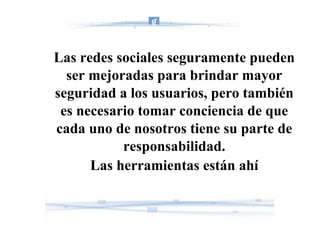 Las redes sociales seguramente pueden ser mejoradas para brindar mayor seguridad a los usuarios, pero también es necesario tomar conciencia de que cada uno de nosotros tiene su parte de responsabilidad. Las herramientas están ahí 