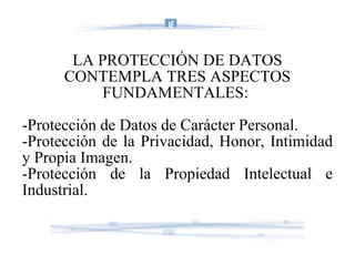LA PROTECCIÓN DE DATOS CONTEMPLA TRES ASPECTOS FUNDAMENTALES:  -Protección de Datos de Carácter Personal. -Protección de la Privacidad, Honor, Intimidad y Propia Imagen. -Protección de la Propiedad Intelectual e Industrial. 