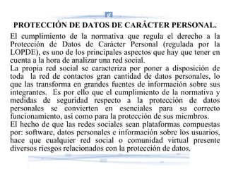 PROTECCIÓN DE DATOS DE CARÁCTER PERSONAL. El cumplimiento de la normativa que regula el derecho a la Protección de Datos de Carácter Personal (regulada por la LOPDE), es uno de los principales aspectos que hay que tener en cuenta a la hora de analizar una red social. La propia red social se caracteriza por poner a disposición de toda  la red de contactos gran cantidad de datos personales, lo que las transforma en grandes fuentes de información sobre sus integrantes.  Es por ello que el cumplimiento de la normativa y medidas de seguridad respecto a la protección de datos personales se convierten en esenciales para su correcto funcionamiento, así como para la protección de sus miembros. El hecho de que las redes sociales sean plataformas compuestas por: software, datos personales e información sobre los usuarios, hace que cualquier red social o comunidad virtual presente diversos riesgos relacionados con la protección de datos. 