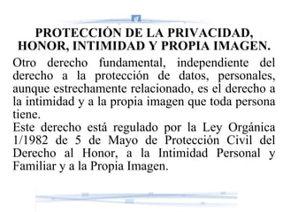 PROTECCIÓN DE LA PRIVACIDAD, HONOR, INTIMIDAD Y PROPIA IMAGEN. Otro derecho fundamental, independiente del derecho a la protección de datos, personales, aunque estrechamente relacionado, es el derecho a la intimidad y a la propia imagen que toda persona tiene. Este derecho está regulado por la Ley Orgánica 1/1982 de 5 de Mayo de Protección Civil del Derecho al Honor, a la Intimidad Personal y Familiar y a la Propia Imagen. 
