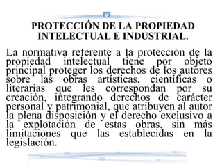 PROTECCIÓN DE LA PROPIEDAD INTELECTUAL E INDUSTRIAL. La normativa referente a la protección de la propiedad intelectual tiene por objeto principal proteger los derechos de los autores sobre las obras artísticas, científicas o literarias que les correspondan por su creación, integrando derechos de carácter personal y patrimonial, que atribuyen al autor la plena disposición y el derecho exclusivo a la explotación de estas obras, sin más limitaciones que las establecidas en la legislación. 