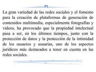La gran variedad de las redes sociales y el fomento para la creación de plataformas de generación de contenidos multimedia, especialmente fotografías y videos, ha provocado que la propiedad intelectual pasa a ser, en los últimos tiempos, junto con la protección de datos y la protección de la intimidad de los usuarios y usuarias, uno de los aspectos jurídicos más destacados a tener en cuenta en las redes sociales. 