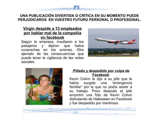 Virgin despide a 13 empleados por hablar mal de la compañía en facebook Según la empresa, insultaron a los pasajeros y dijeron que había cucarachas en los aviones. Otro ejemplo de las consecuencias que puede tener la vigilancia de las redes sociales. Pillado y despedido por culpa de Facebook Kevin Colvin le dijo a su jefe que le había surgido una “emergencia familiar” por lo que no podía asistir a su trabajo. Poco después el jefe encontró una foto de Kevin Colvin disfrutando de Halloween en Facebook y fue despedido por mentiroso. UNA PUBLICACIÓN DIVERTIDA O CRÍTICA EN SU MOMENTO PUEDE PERJUDICAROS  EN VUESTRO FUTURO PERSONAL O PROFESIONAL. 