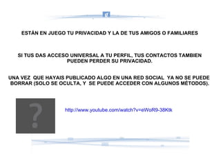 ESTÁN EN JUEGO TU PRIVACIDAD Y LA DE TUS AMIGOS O FAMILIARES SI TUS DAS ACCESO UNIVERSAL A TU PERFIL, TUS CONTACTOS TAMBIEN PUEDEN PERDER SU PRIVACIDAD. UNA VEZ  QUE HAYAIS PUBLICADO ALGO EN UNA RED SOCIAL  YA NO SE PUEDE  BORRAR (SOLO SE OCULTA, Y  SE PUEDE ACCEDER CON ALGUNOS MÉTODOS). http://www.youtube.com/watch?v=eWoR9-38Ktk 