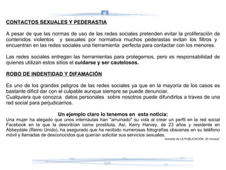 CONTACTOS SEXUALES Y PEDERASTIA A pesar de que las normas de uso de las redes sociales pretenden evitar la proliferación de contenidos violentos  y sexuales por normativa muchos pederastas evitan los filtros y  encuentran en las redes sociales una herramienta  perfecta para contactar con los menores.  Las redes sociales entregan las herramientas para protegernos, pero es responsabilidad de quienes utilizan estos sitios el  cuidarse y ser cautelosos. ROBO DE INDENTIDAD Y DIFAMACIÓN Es uno de los grandes peligros de las redes sociales ya que en la mayoría de los casos es bastante dificil dar con el culpable aunque siempre se puede denunciar. Cualquiera que conozca  datos personales  sobre nosotros puede difundirlos a traves de una red social para perjudicarnos. Un ejemplo claro lo tenemos en  esta noticia: Una mujer ha alegado que unos internautas han "arruinado" su vida al crear un perfil en la red social Facebook en la que la describían como prostituta. Así, Kerry Harvey, de 23 años y residente en Abbeydale (Reino Unido), ha asegurado que ha recibido numerosas fotografías obscenas en su teléfono móvil y llamadas de desconocidos que querían solicitar sus servicios sexuales.  “ extraido de LA PUBLICACIÓN  20 minutos” 