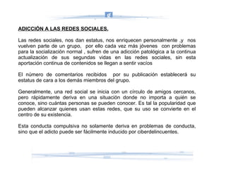 ADICCIÓN A LAS REDES SOCIALES. Las redes sociales, nos dan estatus, nos enriquecen personalmente ,y  nos vuelven parte de un grupo,  por ello cada vez más jóvenes  con problemas para la socialización normal , sufren de una adicción patológica a la continua actualización de sus segundas vidas en las redes sociales, sin esta aportación continua de contenidos se llegan a sentir vacíos  El número de comentarios recibidos  por su publicación establecerá su estatus de cara a los demás miembros del grupo. Generalmente, una red social se inicia con un círculo de amigos cercanos, pero rápidamente deriva en una situación donde no importa a quién se conoce, sino cuántas personas se pueden conocer. Es tal la popularidad que pueden alcanzar quienes usan estas redes, que su uso se convierte en el centro de su existencia. Esta conducta compulsiva no solamente deriva en problemas de conducta, sino que el adicto puede ser fácilmente inducido por ciberdelincuentes. 