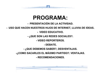 PROGRAMA: -  PRESENTACIÓN DE LA ACTIVIDAD. -  USO QUE HACEN NUESTROS HIJOS DE INTERNET, LLUVIA DE IDEAS. -  VIDEO EDUCATIVO. - ¿QUE SON LAS REDES SOCIALES?. - VIDEO REPORTEROS. - DEBATE. - ¿QUE DEBEMOS SABER?, DESVENTAJAS. -¿COMO SACARLES EL MÁXIMO PARTIDO?. VENTAJAS. - RECOMENDACIONES. 